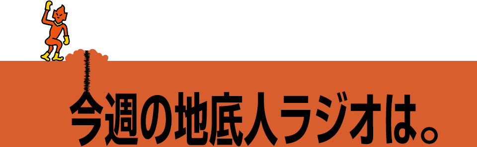 今週の地底人ラジオは。